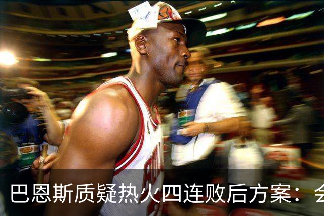 巴恩斯质疑热火四连败后方案：会交易阿德巴约留字母哥吗